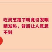 吃灵芝孢子粉竟引发眼睛发热，背后让人意想不到
