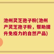 池州灵芝孢子粉(池州产灵芝孢子粉，帮助提升免疫力的自然产品)