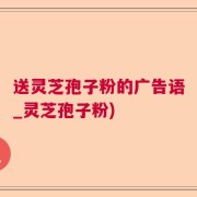 送灵芝孢子粉的广告语_灵芝孢子粉)