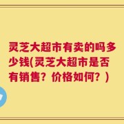 灵芝大超市有卖的吗多少钱(灵芝大超市是否有销售？价格如何？)