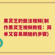 黑灵芝的做法视频(制作黑灵芝视频教程：简单又容易跟随的步骤)