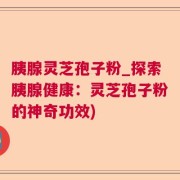 胰腺灵芝孢子粉_探索胰腺健康：灵芝孢子粉的神奇功效)