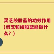 灵芝绞股蓝的功效作用(灵芝和绞股蓝能做什么？)