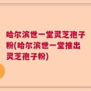 哈尔滨世一堂灵芝孢子粉(哈尔滨世一堂推出灵芝孢子粉)
