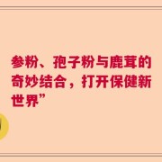 参粉、孢子粉与鹿茸的奇妙结合，打开保健新世界”