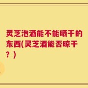 灵芝泡酒能不能晒干的东西(灵芝酒能否晾干？)