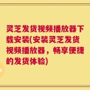 灵芝发货视频播放器下载安装(安装灵芝发货视频播放器，畅享便捷的发货体验)