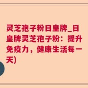 灵芝孢子粉日皇牌_日皇牌灵芝孢子粉：提升免疫力，健康生活每一天)