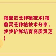 福鼎灵芝种植技术(福鼎灵芝种植技术分享，步步护鲜培育高质灵芝)