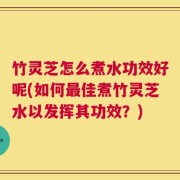 竹灵芝怎么煮水功效好呢(如何最佳煮竹灵芝水以发挥其功效？)