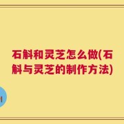 石斛和灵芝怎么做(石斛与灵芝的制作方法)