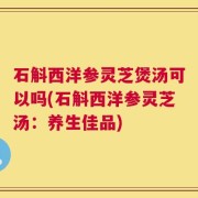 石斛西洋参灵芝煲汤可以吗(石斛西洋参灵芝汤：养生佳品)
