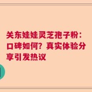 关东娃娃灵芝孢子粉：口碑如何？真实体验分享引发热议