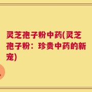 灵芝孢子粉中药(灵芝孢子粉：珍贵中药的新宠)