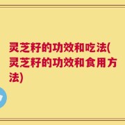灵芝籽的功效和吃法(灵芝籽的功效和食用方法)