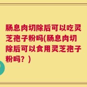 肠息肉切除后可以吃灵芝孢子粉吗(肠息肉切除后可以食用灵芝孢子粉吗？)