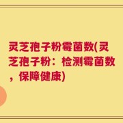 灵芝孢子粉霉菌数(灵芝孢子粉：检测霉菌数，保障健康)