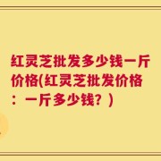 红灵芝批发多少钱一斤价格(红灵芝批发价格：一斤多少钱？)