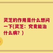 灵芝的作用是什么想问一下(灵芝：究竟能治什么病？)