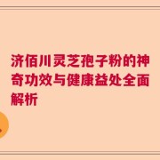 济佰川灵芝孢子粉的神奇功效与健康益处全面解析