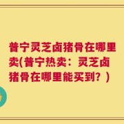 普宁灵芝卤猪骨在哪里卖(普宁热卖：灵芝卤猪骨在哪里能买到？)
