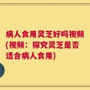 病人食用灵芝好吗视频(视频：探究灵芝是否适合病人食用)