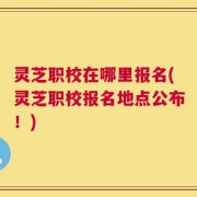 灵芝职校在哪里报名(灵芝职校报名地点公布！)