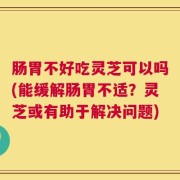 肠胃不好吃灵芝可以吗(能缓解肠胃不适？灵芝或有助于解决问题)