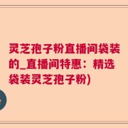 灵芝孢子粉直播间袋装的_直播间特惠：精选袋装灵芝孢子粉)
