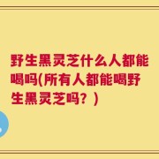 野生黑灵芝什么人都能喝吗(所有人都能喝野生黑灵芝吗？)
