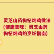 灵芝山药枸杞炖鸡做法(健康美味：灵芝山药枸杞炖鸡的烹饪指南)