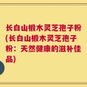 长白山椴木灵芝孢子粉(长白山椴木灵芝孢子粉：天然健康的滋补佳品)