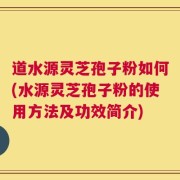 道水源灵芝孢子粉如何(水源灵芝孢子粉的使用方法及功效简介)