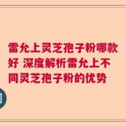 雷允上灵芝孢子粉哪款好 深度解析雷允上不同灵芝孢子粉的优势