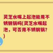 灵芝水嘴上起泡能用不锈钢锅吗(灵芝水嘴起泡，可否用不锈钢锅？)
