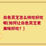 白色灵芝怎么样吃好吃呢(如何让白色灵芝更美味好吃？)