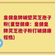 皇健皇牌破壁灵芝孢子粉(重塑健康：皇健皇牌灵芝孢子粉打破健康桎梏)