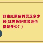 野生红黑色材灵芝多少钱(红黑色野生灵芝价格是多少？)