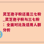 灵芝孢子粉还是三七粉_灵芝孢子粉与三七粉：全面对比及适用人群分析