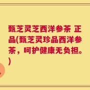 甄芝灵芝西洋参茶 正品(甄芝灵珍品西洋参茶，呵护健康无负担。)