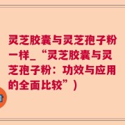 灵芝胶囊与灵芝孢子粉一样_“灵芝胶囊与灵芝孢子粉：功效与应用的全面比较”)