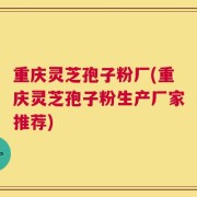 重庆灵芝孢子粉厂(重庆灵芝孢子粉生产厂家推荐)