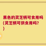 黑色的灵芝柄可食用吗(灵芝柄可供食用吗？)
