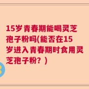15岁青春期能喝灵芝孢子粉吗(能否在15岁进入青春期时食用灵芝孢子粉？)