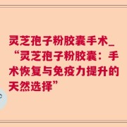 灵芝孢子粉胶囊手术_“灵芝孢子粉胶囊:手术恢复与免疫力提升的天然选择”