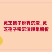 灵芝孢子粉有沉渣_灵芝孢子粉沉渣现象解析