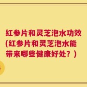 红参片和灵芝泡水功效(红参片和灵芝泡水能带来哪些健康好处？)