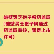 破壁灵芝孢子粉药监局(破壁灵芝孢子粉通过药监局审核，获得上市许可)