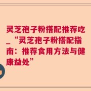 灵芝孢子粉搭配推荐吃_“灵芝孢子粉搭配指南：推荐食用方法与健康益处”