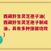 西藏野生灵芝孢子油(西藏野生灵芝孢子制成油，具有多种保健功效)